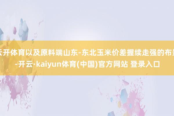 云开体育以及原料端山东-东北玉米价差握续走强的布景-开云·kaiyun体育(中国)官方网站 登录入口
