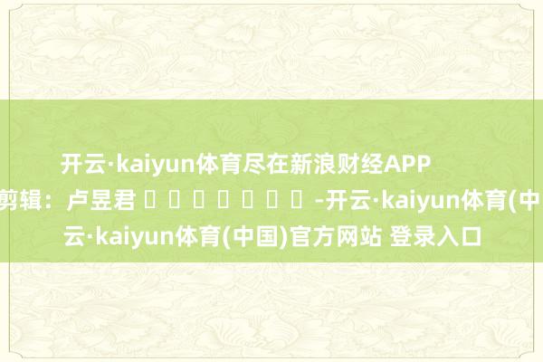 开云·kaiyun体育尽在新浪财经APP            						职守剪辑：卢昱君 							-开云·kaiyun体育(中国)官方网站 登录入口