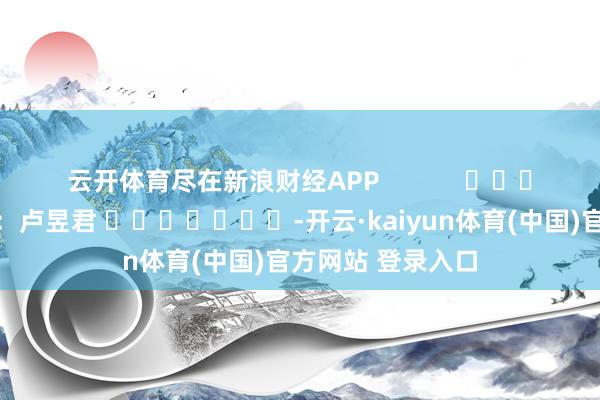 云开体育尽在新浪财经APP            						包袱剪辑：卢昱君 							-开云·kaiyun体育(中国)官方网站 登录入口