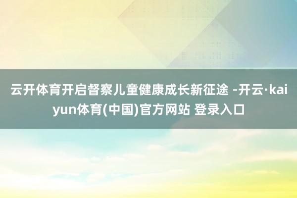 云开体育开启督察儿童健康成长新征途 -开云·kaiyun体育(中国)官方网站 登录入口