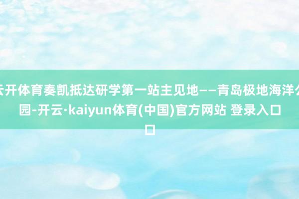 云开体育奏凯抵达研学第一站主见地——青岛极地海洋公园-开云·kaiyun体育(中国)官方网站 登录入口