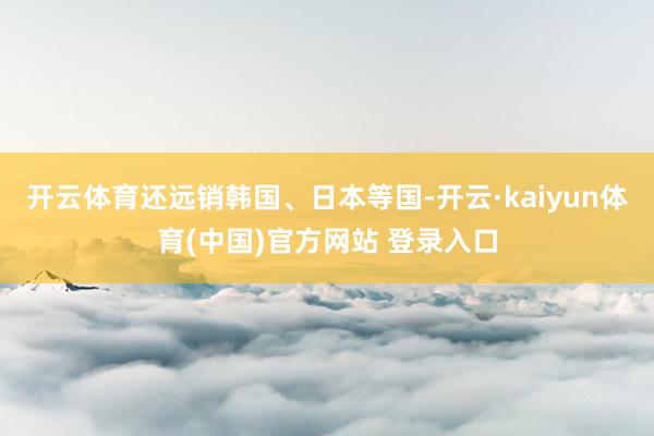 开云体育还远销韩国、日本等国-开云·kaiyun体育(中国)官方网站 登录入口