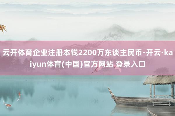 云开体育企业注册本钱2200万东谈主民币-开云·kaiyun体育(中国)官方网站 登录入口