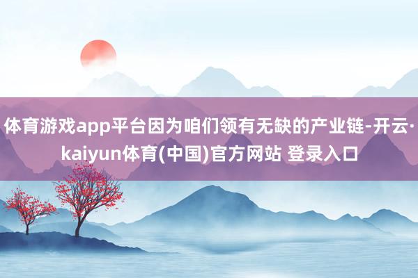 体育游戏app平台因为咱们领有无缺的产业链-开云·kaiyun体育(中国)官方网站 登录入口