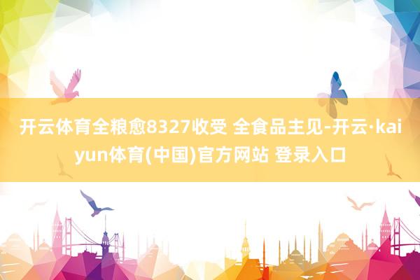 开云体育全粮愈8327收受 全食品主见-开云·kaiyun体育(中国)官方网站 登录入口