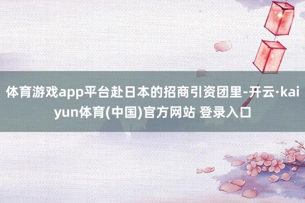 体育游戏app平台赴日本的招商引资团里-开云·kaiyun体育(中国)官方网站 登录入口