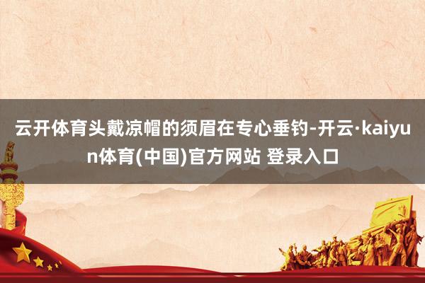 云开体育头戴凉帽的须眉在专心垂钓-开云·kaiyun体育(中国)官方网站 登录入口