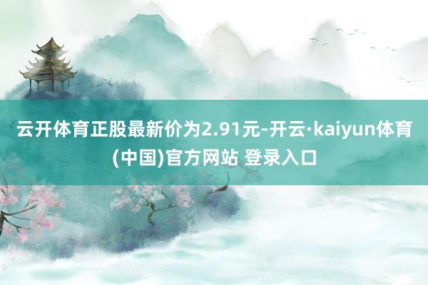 云开体育正股最新价为2.91元-开云·kaiyun体育(中国)官方网站 登录入口