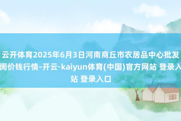 云开体育2025年6月3日河南商丘市农居品中心批发阛阓价钱行情-开云·kaiyun体育(中国)官方网站 登录入口