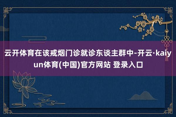 云开体育在该戒烟门诊就诊东谈主群中-开云·kaiyun体育(中国)官方网站 登录入口