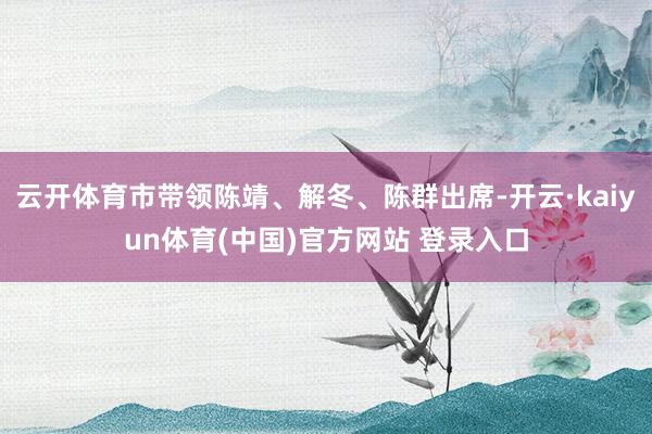云开体育市带领陈靖、解冬、陈群出席-开云·kaiyun体育(中国)官方网站 登录入口