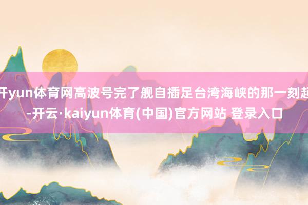 开yun体育网高波号完了舰自插足台湾海峡的那一刻起-开云·kaiyun体育(中国)官方网站 登录入口
