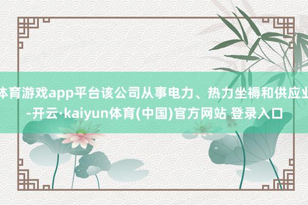 体育游戏app平台该公司从事电力、热力坐褥和供应业-开云·kaiyun体育(中国)官方网站 登录入口