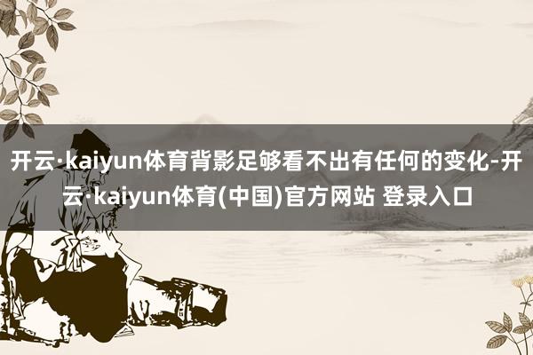 开云·kaiyun体育背影足够看不出有任何的变化-开云·kaiyun体育(中国)官方网站 登录入口