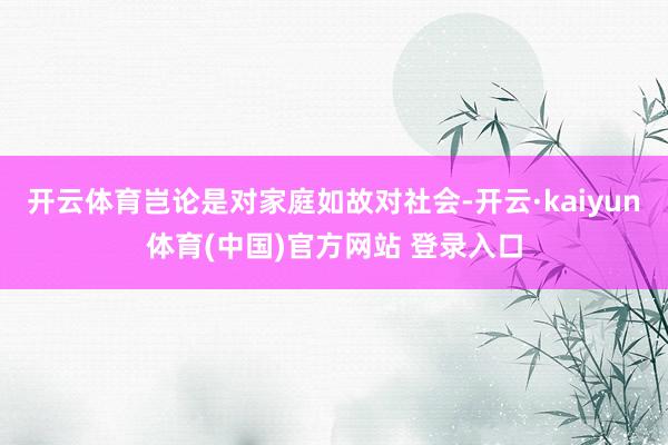 开云体育岂论是对家庭如故对社会-开云·kaiyun体育(中国)官方网站 登录入口