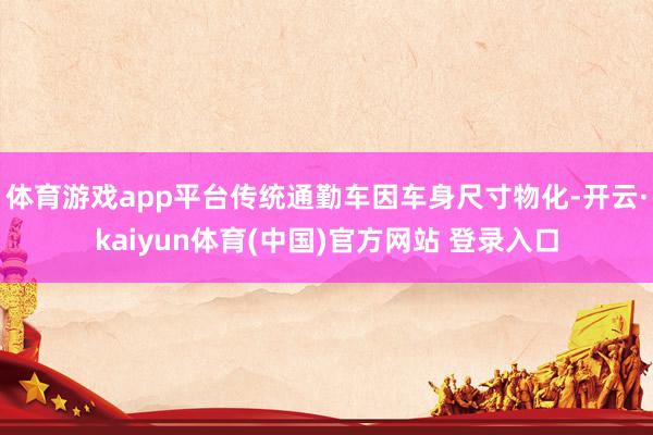 体育游戏app平台传统通勤车因车身尺寸物化-开云·kaiyun体育(中国)官方网站 登录入口