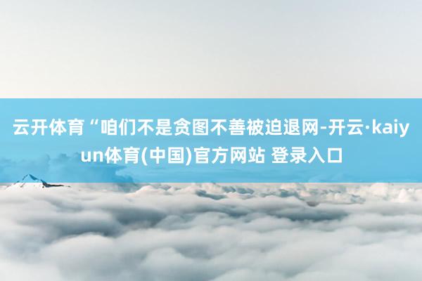 云开体育“咱们不是贪图不善被迫退网-开云·kaiyun体育(中国)官方网站 登录入口