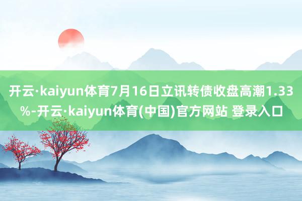 开云·kaiyun体育7月16日立讯转债收盘高潮1.33%-开云·kaiyun体育(中国)官方网站 登录入口