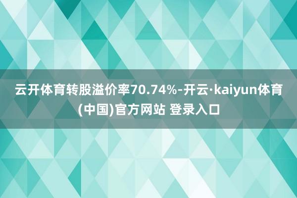 云开体育转股溢价率70.74%-开云·kaiyun体育(中国)官方网站 登录入口