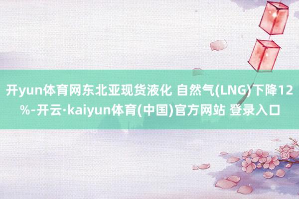 开yun体育网东北亚现货液化 自然气(LNG)下降12%-开云·kaiyun体育(中国)官方网站 登录入口