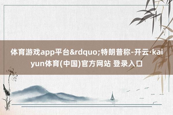体育游戏app平台”特朗普称-开云·kaiyun体育(中国)官方网站 登录入口
