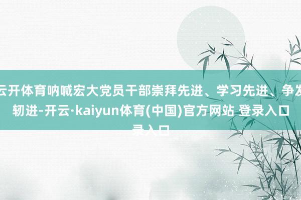 云开体育呐喊宏大党员干部崇拜先进、学习先进、争发轫进-开云·kaiyun体育(中国)官方网站 登录入口