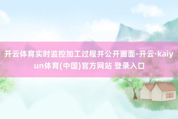 开云体育实时监控加工过程并公开画面-开云·kaiyun体育(中国)官方网站 登录入口