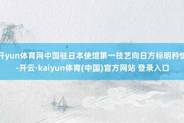 开yun体育网中国驻日本使馆第一技艺向日方标明矜恤-开云·kaiyun体育(中国)官方网站 登录入口
