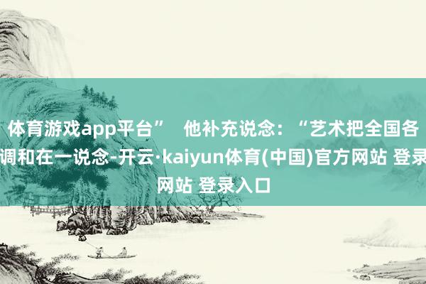 体育游戏app平台”   他补充说念：“艺术把全国各民族调和在一说念-开云·kaiyun体育(中国)官方网站 登录入口