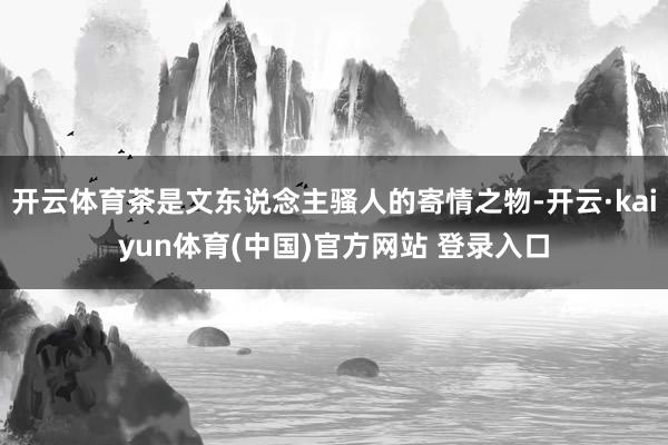 开云体育茶是文东说念主骚人的寄情之物-开云·kaiyun体育(中国)官方网站 登录入口