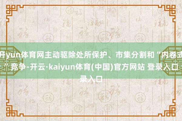 开yun体育网主动驱除处所保护、市集分割和“内卷式”竞争-开云·kaiyun体育(中国)官方网站 登录入口