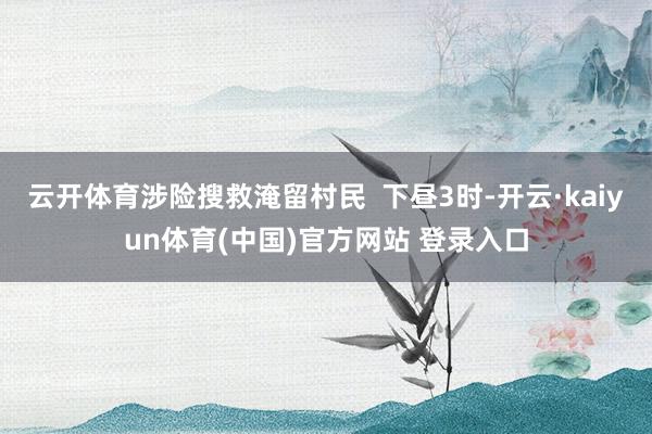 云开体育涉险搜救淹留村民  下昼3时-开云·kaiyun体育(中国)官方网站 登录入口