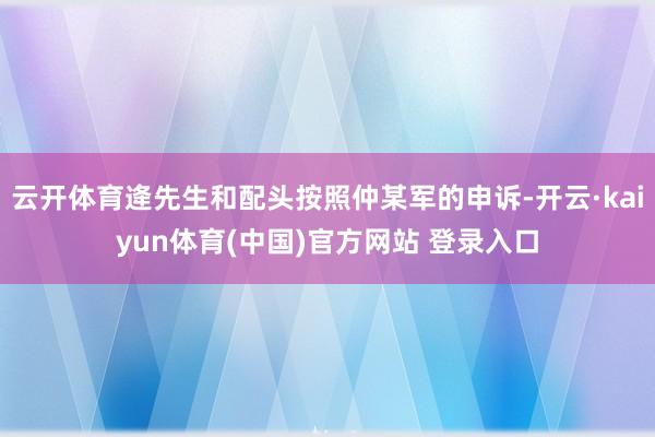 云开体育逄先生和配头按照仲某军的申诉-开云·kaiyun体育(中国)官方网站 登录入口