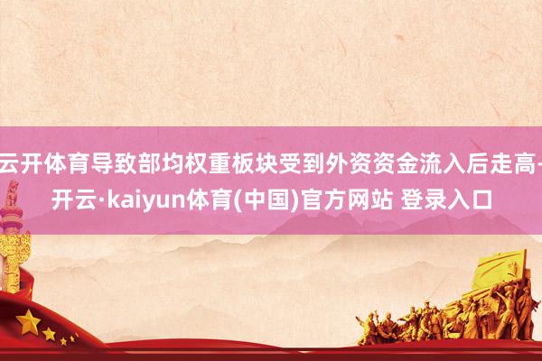 云开体育导致部均权重板块受到外资资金流入后走高-开云·kaiyun体育(中国)官方网站 登录入口