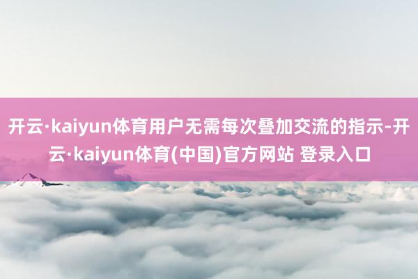 开云·kaiyun体育用户无需每次叠加交流的指示-开云·kaiyun体育(中国)官方网站 登录入口