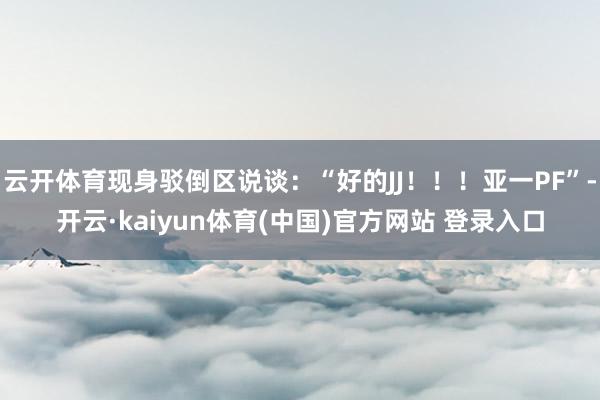 云开体育现身驳倒区说谈：“好的JJ！！！亚一PF”-开云·kaiyun体育(中国)官方网站 登录入口