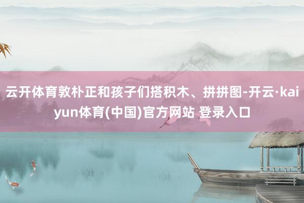 云开体育敦朴正和孩子们搭积木、拼拼图-开云·kaiyun体育(中国)官方网站 登录入口