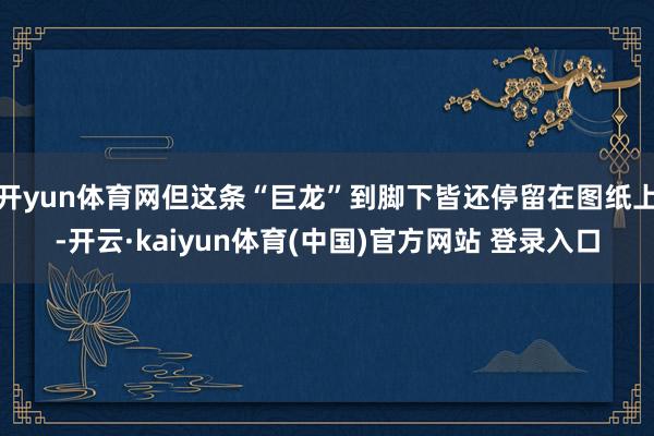 开yun体育网但这条“巨龙”到脚下皆还停留在图纸上-开云·kaiyun体育(中国)官方网站 登录入口