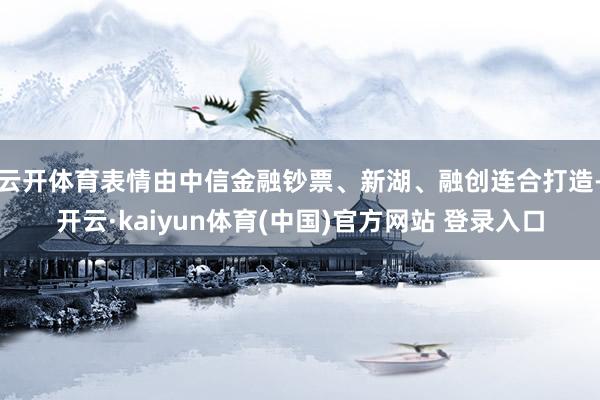 云开体育表情由中信金融钞票、新湖、融创连合打造-开云·kaiyun体育(中国)官方网站 登录入口