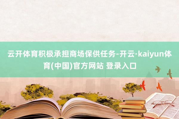 云开体育积极承担商场保供任务-开云·kaiyun体育(中国)官方网站 登录入口