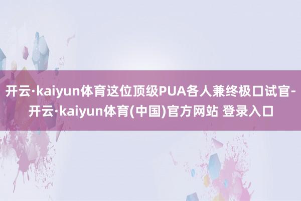 开云·kaiyun体育这位顶级PUA各人兼终极口试官-开云·kaiyun体育(中国)官方网站 登录入口