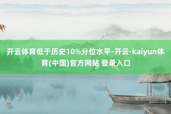 开云体育低于历史10%分位水平-开云·kaiyun体育(中国)官方网站 登录入口