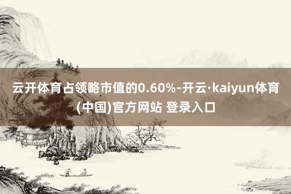 云开体育占领略市值的0.60%-开云·kaiyun体育(中国)官方网站 登录入口