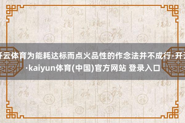 开云体育为能耗达标而点火品性的作念法并不成行-开云·kaiyun体育(中国)官方网站 登录入口