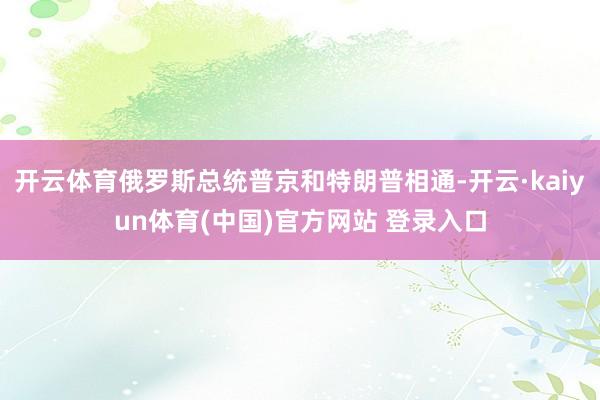 开云体育俄罗斯总统普京和特朗普相通-开云·kaiyun体育(中国)官方网站 登录入口