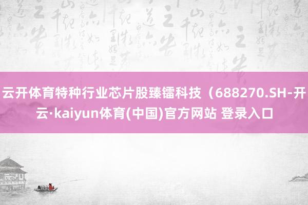 云开体育特种行业芯片股臻镭科技（688270.SH-开云·kaiyun体育(中国)官方网站 登录入口