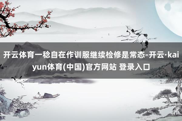 开云体育一稔自在作训服继续检修是常态-开云·kaiyun体育(中国)官方网站 登录入口