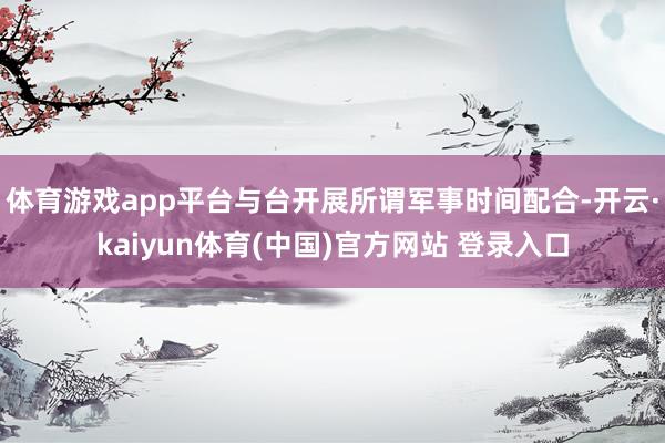 体育游戏app平台与台开展所谓军事时间配合-开云·kaiyun体育(中国)官方网站 登录入口