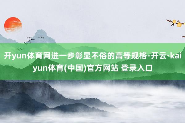 开yun体育网进一步彰显不俗的高等规格-开云·kaiyun体育(中国)官方网站 登录入口