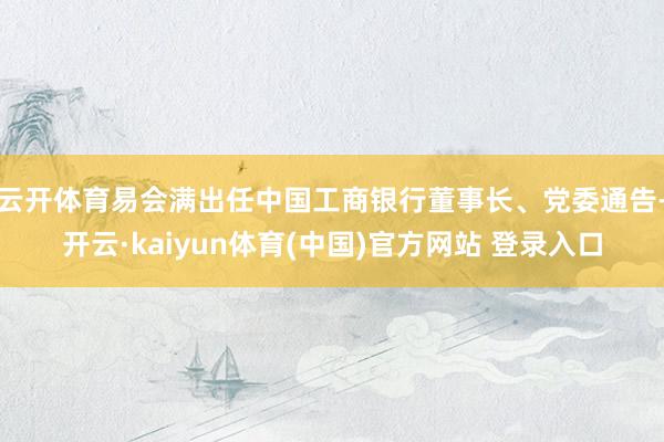 云开体育易会满出任中国工商银行董事长、党委通告-开云·kaiyun体育(中国)官方网站 登录入口